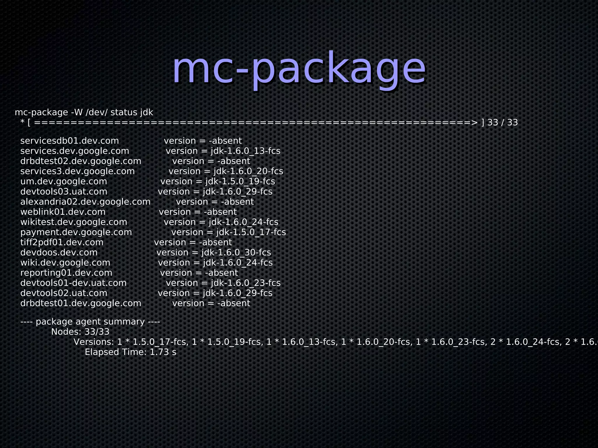 mc-package
mc-package -W /dev/ status jdk
 * [ ============================================================> ] 33 / 33

servicesdb01.dev.com             version = -absent
services.dev.google.com           version = jdk-1.6.0_13-fcs
drbdtest02.dev.google.com           version = -absent
services3.dev.google.com           version = jdk-1.6.0_20-fcs
um.dev.google.com               version = jdk-1.5.0_19-fcs
devtools03.uat.com              version = jdk-1.6.0_29-fcs
alexandria02.dev.google.com          version = -absent
weblink01.dev.com               version = -absent
wikitest.dev.google.com          version = jdk-1.6.0_24-fcs
payment.dev.google.com              version = jdk-1.5.0_17-fcs
tiff2pdf01.dev.com             version = -absent
devdoos.dev.com                version = jdk-1.6.0_30-fcs
wiki.dev.google.com             version = jdk-1.6.0_24-fcs
reporting01.dev.com             version = -absent
devtools01-dev.uat.com            version = jdk-1.6.0_23-fcs
devtools02.uat.com              version = jdk-1.6.0_29-fcs
drbdtest01.dev.google.com           version = -absent

---- package agent summary ----
        Nodes: 33/33
            Versions: 1 * 1.5.0_17-fcs, 1 * 1.5.0_19-fcs, 1 * 1.6.0_13-fcs, 1 * 1.6.0_20-fcs, 1 * 1.6.0_23-fcs, 2 * 1.6.0_24-fcs, 2 * 1.6.0
               Elapsed Time: 1.73 s
 