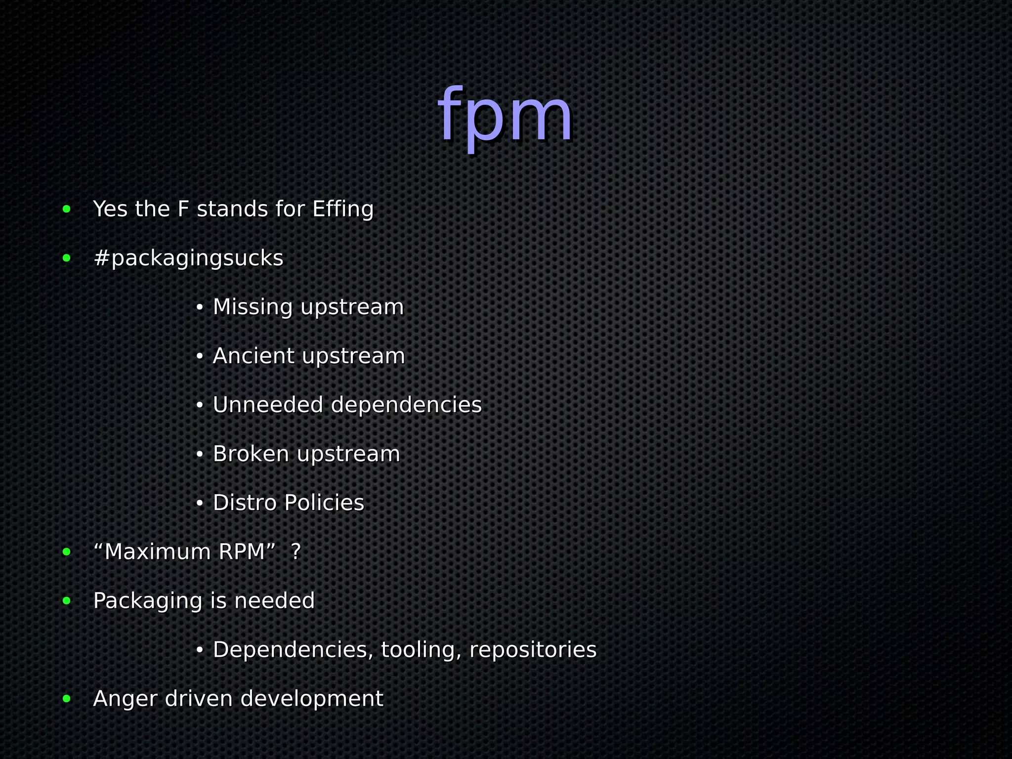 fpm
●   Yes the F stands for Effing

●   #packagingsucks

             ●   Missing upstream

             ●   Ancient upstream

             ●   Unneeded dependencies

             ●   Broken upstream

             ●   Distro Policies

●   “Maximum RPM” ?

●   Packaging is needed

             ●   Dependencies, tooling, repositories

●   Anger driven development
 