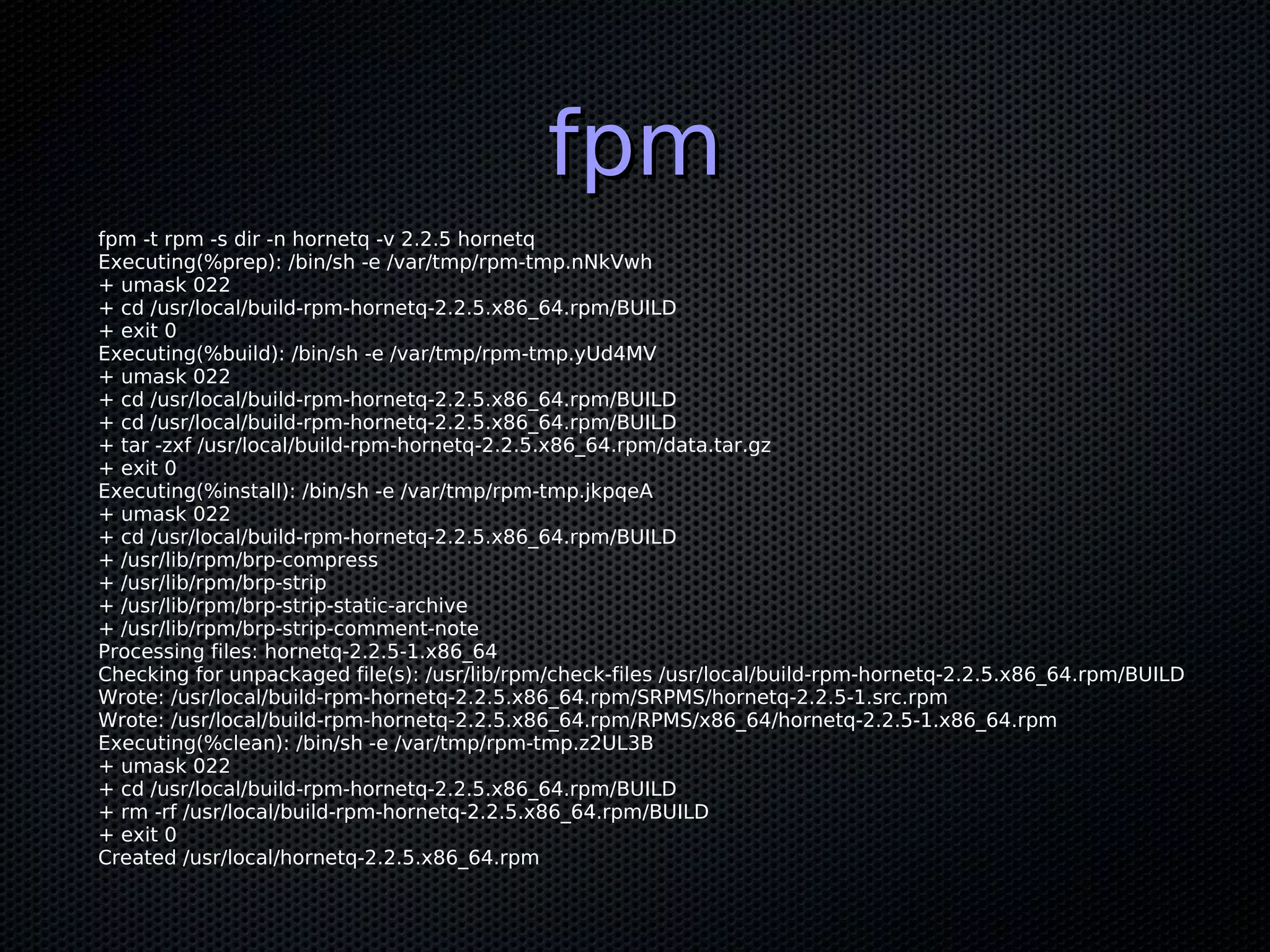fpm
fpm -t rpm -s dir -n hornetq -v 2.2.5 hornetq
Executing(%prep): /bin/sh -e /var/tmp/rpm-tmp.nNkVwh
+ umask 022
+ cd /usr/local/build-rpm-hornetq-2.2.5.x86_64.rpm/BUILD
+ exit 0
Executing(%build): /bin/sh -e /var/tmp/rpm-tmp.yUd4MV
+ umask 022
+ cd /usr/local/build-rpm-hornetq-2.2.5.x86_64.rpm/BUILD
+ cd /usr/local/build-rpm-hornetq-2.2.5.x86_64.rpm/BUILD
+ tar -zxf /usr/local/build-rpm-hornetq-2.2.5.x86_64.rpm/data.tar.gz
+ exit 0
Executing(%install): /bin/sh -e /var/tmp/rpm-tmp.jkpqeA
+ umask 022
+ cd /usr/local/build-rpm-hornetq-2.2.5.x86_64.rpm/BUILD
+ /usr/lib/rpm/brp-compress
+ /usr/lib/rpm/brp-strip
+ /usr/lib/rpm/brp-strip-static-archive
+ /usr/lib/rpm/brp-strip-comment-note
Processing files: hornetq-2.2.5-1.x86_64
Checking for unpackaged file(s): /usr/lib/rpm/check-files /usr/local/build-rpm-hornetq-2.2.5.x86_64.rpm/BUILD
Wrote: /usr/local/build-rpm-hornetq-2.2.5.x86_64.rpm/SRPMS/hornetq-2.2.5-1.src.rpm
Wrote: /usr/local/build-rpm-hornetq-2.2.5.x86_64.rpm/RPMS/x86_64/hornetq-2.2.5-1.x86_64.rpm
Executing(%clean): /bin/sh -e /var/tmp/rpm-tmp.z2UL3B
+ umask 022
+ cd /usr/local/build-rpm-hornetq-2.2.5.x86_64.rpm/BUILD
+ rm -rf /usr/local/build-rpm-hornetq-2.2.5.x86_64.rpm/BUILD
+ exit 0
Created /usr/local/hornetq-2.2.5.x86_64.rpm
 