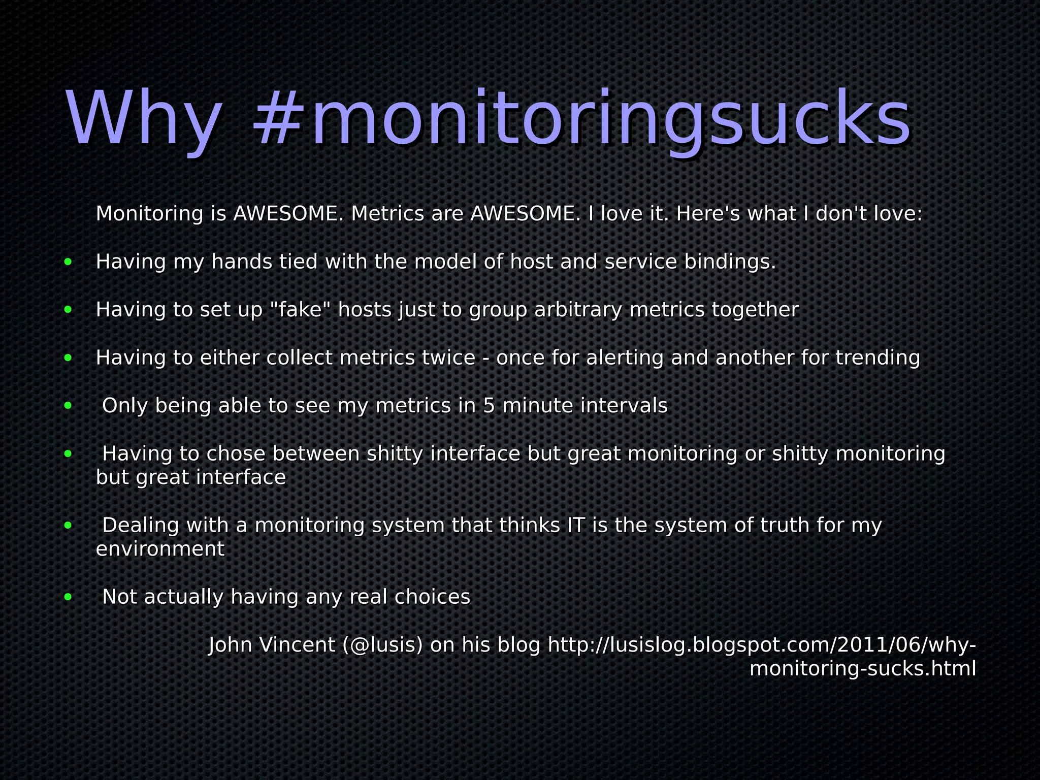 Why #monitoringsucks
    Monitoring is AWESOME. Metrics are AWESOME. I love it. Here's what I don't love:

●   Having my hands tied with the model of host and service bindings.

●   Having to set up "fake" hosts just to group arbitrary metrics together

●   Having to either collect metrics twice - once for alerting and another for trending

●   Only being able to see my metrics in 5 minute intervals

●   Having to chose between shitty interface but great monitoring or shitty monitoring
    but great interface

●    Dealing with a monitoring system that thinks IT is the system of truth for my
    environment

●   Not actually having any real choices

               John Vincent (@lusis) on his blog http://lusislog.blogspot.com/2011/06/why-
                                                                      monitoring-sucks.html
 