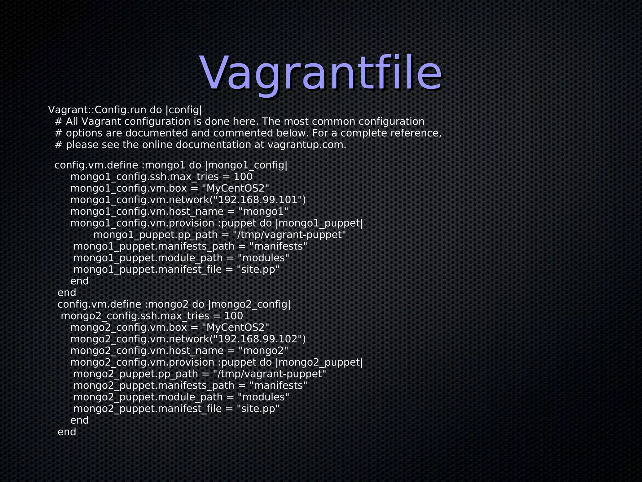Vagrantfile
Vagrant::Config.run do |config|
 # All Vagrant configuration is done here. The most common configuration
 # options are documented and commented below. For a complete reference,
 # please see the online documentation at vagrantup.com.

 config.vm.define :mongo1 do |mongo1_config|
    mongo1_config.ssh.max_tries = 100
    mongo1_config.vm.box = "MyCentOS2"
    mongo1_config.vm.network("192.168.99.101")
    mongo1_config.vm.host_name = "mongo1"
    mongo1_config.vm.provision :puppet do |mongo1_puppet|
         mongo1_puppet.pp_path = "/tmp/vagrant-puppet"
     mongo1_puppet.manifests_path = "manifests"
     mongo1_puppet.module_path = "modules"
     mongo1_puppet.manifest_file = "site.pp"
    end
  end
  config.vm.define :mongo2 do |mongo2_config|
   mongo2_config.ssh.max_tries = 100
    mongo2_config.vm.box = "MyCentOS2"
    mongo2_config.vm.network("192.168.99.102")
    mongo2_config.vm.host_name = "mongo2"
    mongo2_config.vm.provision :puppet do |mongo2_puppet|
     mongo2_puppet.pp_path = "/tmp/vagrant-puppet"
     mongo2_puppet.manifests_path = "manifests"
     mongo2_puppet.module_path = "modules"
     mongo2_puppet.manifest_file = "site.pp"
    end
  end
 