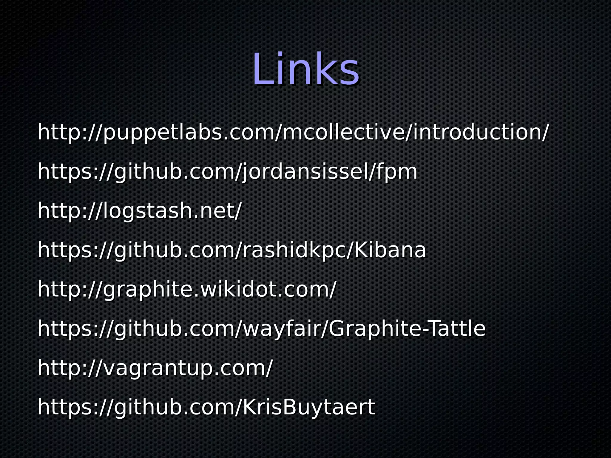 Links
http://puppetlabs.com/mcollective/introduction/
https://github.com/jordansissel/fpm
http://logstash.net/
https://github.com/rashidkpc/Kibana
http://graphite.wikidot.com/
https://github.com/wayfair/Graphite-Tattle
http://vagrantup.com/
https://github.com/KrisBuytaert
 