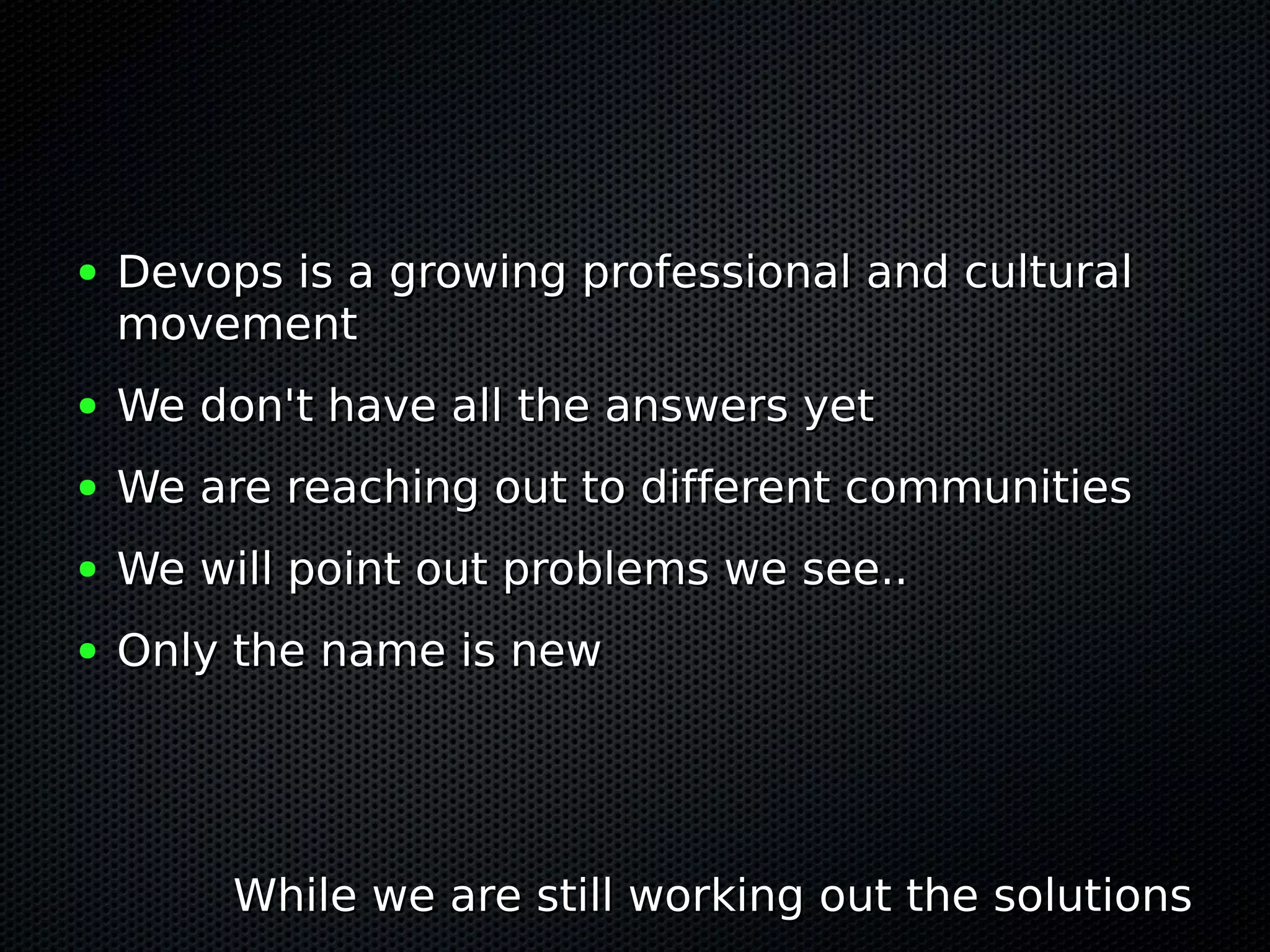 ●   Devops is a growing professional and cultural
    movement
●   We don't have all the answers yet
●   We are reaching out to different communities
●   We will point out problems we see..
●   Only the name is new




         While we are still working out the solutions
 
