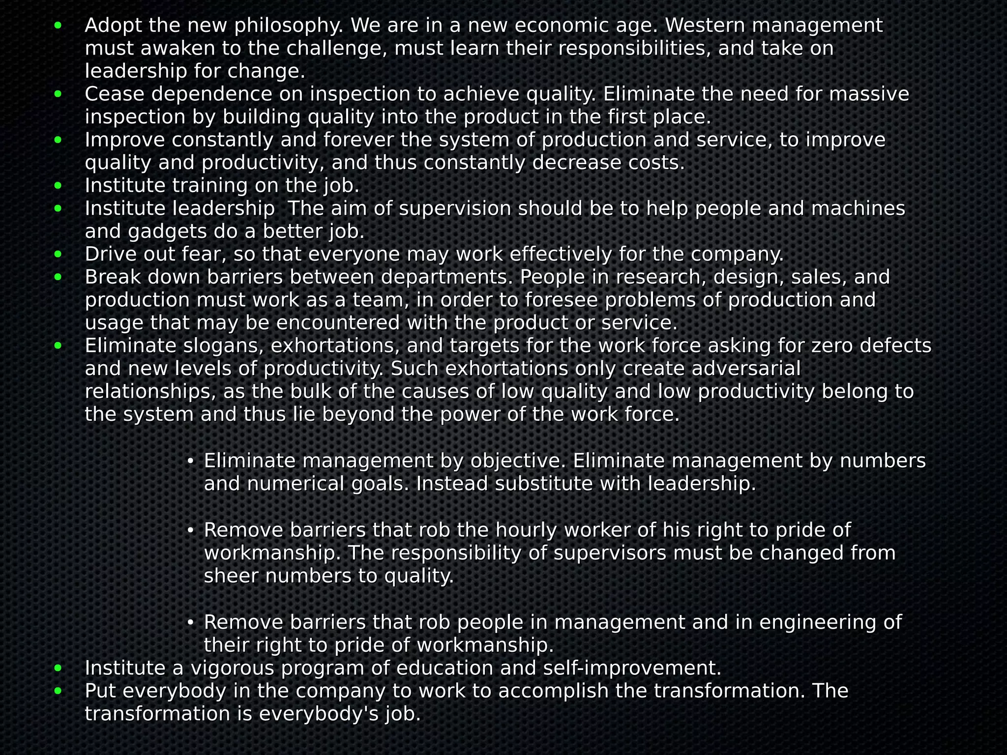 ●   Adopt the new philosophy. We are in a new economic age. Western management
    must awaken to the challenge, must learn their responsibilities, and take on
    leadership for change.
●   Cease dependence on inspection to achieve quality. Eliminate the need for massive
    inspection by building quality into the product in the first place.
●   Improve constantly and forever the system of production and service, to improve
    quality and productivity, and thus constantly decrease costs.
●   Institute training on the job.
●   Institute leadership The aim of supervision should be to help people and machines
    and gadgets do a better job.
●   Drive out fear, so that everyone may work effectively for the company.
●   Break down barriers between departments. People in research, design, sales, and
    production must work as a team, in order to foresee problems of production and
    usage that may be encountered with the product or service.
●   Eliminate slogans, exhortations, and targets for the work force asking for zero defects
    and new levels of productivity. Such exhortations only create adversarial
    relationships, as the bulk of the causes of low quality and low productivity belong to
    the system and thus lie beyond the power of the work force.

              ●   Eliminate management by objective. Eliminate management by numbers
                  and numerical goals. Instead substitute with leadership.

              ●   Remove barriers that rob the hourly worker of his right to pride of
                  workmanship. The responsibility of supervisors must be changed from
                  sheer numbers to quality.

              ●  Remove barriers that rob people in management and in engineering of
                 their right to pride of workmanship.
●   Institute a vigorous program of education and self-improvement.
●   Put everybody in the company to work to accomplish the transformation. The
    transformation is everybody's job.
 