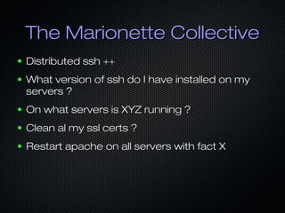 The Marionette Collective
●   Distributed ssh ++
●   What version of ssh do I have installed on my
    servers ?
●   On what servers is XYZ running ?
●   Clean al my ssl certs ?
●   Restart apache on all servers with fact X
 