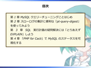 目次
第 1 章 MySQL クエリーチューニングことはじめ
第 2 章 スローログの集計に便利な「pt-query-digest」
を使ってみよう
第 3 章 SQL 実⾏計画の疑問解決には「とりあえず
EXPLAIN」しよう
第 4 章 「PMP for Cacti」で MySQL のステータスを可
視化する
14/98
 