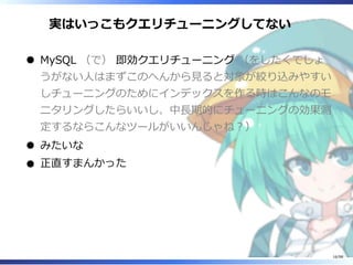 実はいっこもクエリチューニングしてない 
MySQL （で） 即効クエリチューニング （をしたくてしょ
うがない⼈はまずこのへんから⾒ると対象が絞り込みやすい
しチューニングのためにインデックスを作る時はこんなのモ
ニタリングしたらいいし、中⻑期的にチューニングの効果測
定するならこんなツールがいいんじゃね︖）
みたいな
正直すまんかった
16/98
 