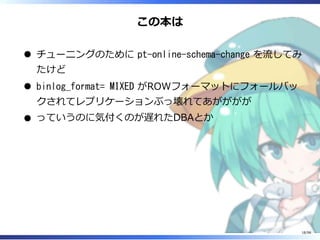 この本は
チューニングのために pt-online-schema-change を流してみ
たけど
binlog_format= MIXED がROWフォーマットにフォールバッ
クされてレプリケーションぶっ壊れてあがががが
っていうのに気付くのが遅れたDBAとか
18/98
 