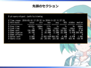 先頭のセクション
$ pt-query-digest /path/to/slowlog
..
# Time range: 2016-03-16 17:29:32 to 2016-11-22 11:37:24
# Attribute total min max avg 95% stddev median
# ============ ======= ======= ======= ======= ======= ======= =======
# Exec time 45155s 500ms 117s 3s 7s 9s 640ms
# Lock time 2s 29us 14ms 110us 176us 136us 93us
# Rows sent 156.96M 0 5.85M 10.33k 54.03k 74.89k 0.99
# Rows examine 36.18G 0 26.40M 2.38M 22.38M 5.41M 298.06k
# Rows affecte 0 0 0 0 0 0 0
# Bytes sent 9.86G 0 362.91M 664.55k 4.26M 4.87M 1.09k
# Query size 3.29M 25 24.47k 221.80 346.17 425.46 136.99
..
26/98
 