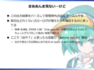 まああんま⾒ない…けど
この出⼒結果をパースして管理⽤MySQLに突っ込んでる
前⽇⽐どれくらいスローログが増えたかを確認するのに使っ
てる
SHOW GLOBAL STATUS LIKE 'Slow_queries' の増分を取るよりはもう
ちょっとグラフ化して⾯⽩い程度に取れる
-
ここで「おや︖」と思ったら深掘り（anemo eat er）開始
なので実はこれ以降あんまり⽣の pt-query-digest は⾒ない-
27/98
 