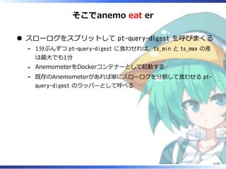 そこでanemo eat er
スローログをスプリットして pt-query-digest を呼びまくる
1分ぶんずつ pt-query-digest に⾷わせれば、ts_min と ts_max の差
は最⼤でも1分
-
AnemometerをDockerコンテナーとして起動する-
既存のAnemometerがあれば単にスローログを分割して⾷わせる pt-
query-digest のラッパーとして呼べる
-
31/98
 