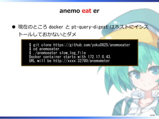 anemo eat er
現在のところ docker と pt-query-digest はホストにインス
トールしておかないとダメ
$ git clone https://github.com/yoku0825/anemoeater
$ cd anemoeater
$ ./anemoeater slow_log_file
Docker container starts with 172.17.0.43.
URL will be http://xxxx:32780/anemometer
34/98
 