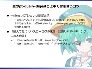 ⽣のpt-query-digestと上⼿く付き合うコツ
--since オプションはほぼ必須
--since オプションでもログは舐めてしまうので、⼤きなログを⾷わ
すのであれば tail -50000 slow.log | pt-query-digest とパイプで
⾷わせるのも⼿
-
「膨⼤で⾒にくいスローログの塊を、認識しやすいチャンク
にまとめる」
--group-by=tables からの --group-by=fingerprint --
filter='$events->{fingerprint} =~ /sテーブル名s/' とか
-
41/98
 