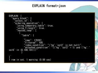 EXPLAIN format=json
EXPLAIN: {
"query_block": {
"select_id": 1,
"ordering_operation": {
"using_temporary_table": true,
"using_filesort": true,
"nested_loop": [
{
"table": {
..
"rows": 170287,
"filtered": 100,
"index_condition": "(`hg`.`col2` is not null)",
"attached_condition": "((`hg`.`col2` = 1) and (`hg`.`
col6` in (0,100,101)))"
}
..
}
1 row in set, 1 warning (0.00 sec)
48/98
 