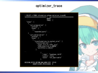 optimizer_trace
> SELECT * FROM information_schema.optimizer_traceG
*************************** 1. row ***************************
QUERY: ..
TRACE: {
"steps": [
{
"join_preparation": {
"select#": 1,
"steps": [
{
"expanded_query": ..
{
"join_optimization": {
"select#": 1,
"steps": [
{
"transformations_to_nested_joins": {
"transformations": [
"outer_join_to_inner_join",
"JOIN_condition_to_WHERE",
"parenthesis_removal"
],
..
{
"index": "hogehoge_idx18",
"usable": false,
"cause": "not_applicable"
},
MISSING_BYTES_BEYOND_MAX_MEM_SIZE: 22143
INSUFFICIENT_PRIVILEGES: 0
51/98
 