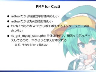 PMP for Cacti
rrdtoolだから容量効率は素晴らしい
rrdtoolだから丸め誤差は厳しい
CactiそのものがWEBからポチポチするインターフェースな
のつらい
ss̲get̲mysql̲stats.php ⾃体はPHPで、頑張って⾊々パー
スしてるので、ホゲろうと思えばホゲれる
けど、それならPerlで書きたい-
54/98
 