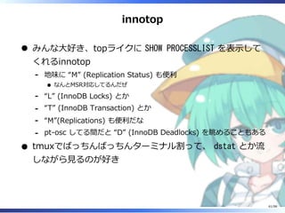 innotop
みんな⼤好き、topライクに SHOW PROCESSLIST を表⽰して
くれるinnotop
地味に “M” (Replication Status) も便利
なんとMSR対応してるんだぜ
-
“L” (InnoDB Locks) とか-
“T” (InnoDB Transaction) とか-
“M”(Replications) も便利だな-
pt-osc してる間だと “D” (InnoDB Deadlocks) を眺めることもある-
tmuxでばっちんばっちんターミナル割って、 dstat とか流
しながら⾒るのが好き
61/98
 