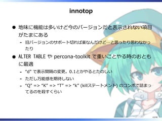 innotop
地味に機能は多いけど今のバージョンだと表⽰されない項目
がたまにある
旧バージョンのサポート切れば楽なんだけど…と思ったり思わなかっ
たり
-
ALTER TABLE や percona-toolkit で重いことやる時のおとも
に最適
“d” で表⽰間隔の変更。0.1とかやるとたのしい-
ただし万能感を期待しない-
“Q” => “K” => “T” => “k” (killステートメント) のコンボで詰まっ
てるのを殺すくらい
-
63/98
 