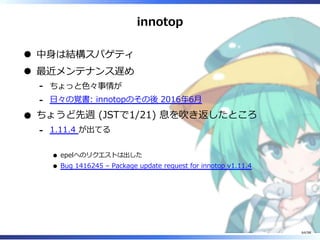 innotop
中⾝は結構スパゲティ
最近メンテナンス遅め
ちょっと⾊々事情が-
⽇々の覚書: innotopのその後 2016年6⽉-
ちょうど先週 (JSTで1/21) 息を吹き返したところ
1.11.4 が出てる
epelへのリクエストは出した
Bug 1416245 – Package update request for innotop v1.11.4
-
64/98
 