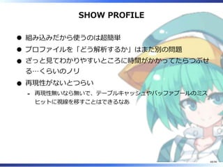 SHOW PROFILE
組み込みだから使うのは超簡単
プロファイルを「どう解析するか」はまた別の問題
ざっと⾒てわかりやすいところに時間がかかってたらつぶせ
る…くらいのノリ
再現性がないとつらい
再現性無いなら無いで、テーブルキャッシュやバッファプールのミス
ヒットに視線を移すことはできるなあ
-
68/98
 