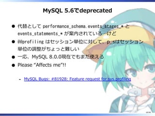 MySQL 5.6でdeprecated
代替として performance_schema.events_stages_* と
events_statements_* が案内されている…けど
@@profiling はセッション単位に対して、p̲sはセッション
単位の調整がちょっと難しい
⼀応、MySQL 8.0.0現在でもまだ使える
Please “Affects me”!!
MySQL Bugs: #81928: Feature request for sys.profiling-
69/98
 