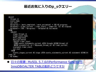 最近お気に⼊りのp̲sクエリー
SELECT
thread_id,
event_name,
sql_text,
@progress:= (work_completed / work_estimated) * 100 AS progress,
@elapsed:= (timer_current - timer_start) / power(10, 12) AS elapsed,
@elapsed * (100 / @progress) - @elapsed AS estimated
FROM
(SELECT
stage.thread_id,
stage.event_name,
work_completed,
work_estimated,
(SELECT timer_start
FROM events_statements_current JOIN threads USING(thread_id)
WHERE processlist_id = @@pseudo_thread_id) AS timer_current,
statement.timer_start,
sql_text
FROM
events_stages_current AS stage JOIN events_statements_current AS statement USING(th
read_id)
) AS dummy;
⽇々の覚書: MySQL 5.7.6のPerformance Schemaで
InnoDBのALTER TABLE進捗どうですか
73/98
 