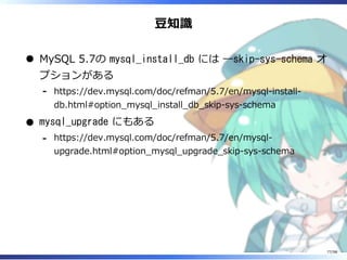 ⾖知識
MySQL 5.7の mysql_install_db には --skip-sys-schema オ
プションがある
https://dev.mysql.com/doc/refman/5.7/en/mysql-install-
db.html#option̲mysql̲install̲db̲skip-sys-schema
-
mysql_upgrade にもある
https://dev.mysql.com/doc/refman/5.7/en/mysql-
upgrade.html#option̲mysql̲upgrade̲skip-sys-schema
-
77/98
 