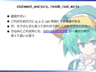 statement_analysis, innodb_lock_waits
超⾒やすい
これのためだけに p̲s と sys 有効にする価値がある
が、もうさんざん⾔ってきたので詳しくはおググりください
ちなみにこれ以外にも、GithubのREADME が⼀番出⼒例が
多くて良いと思う
78/98
 