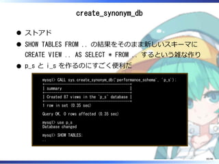 create_synonym_db
ストアド
SHOW TABLES FROM .. の結果をそのまま新しいスキーマに
CREATE VIEW .. AS SELECT * FROM .. するという雑な作り
p_s と i_s を作るのにすごく便利だ
mysql> CALL sys.create_synonym_db('performance_schema', 'p_s');
+----------------------------------------+
| summary |
+----------------------------------------+
| Created 87 views in the `p_s` database |
+----------------------------------------+
1 row in set (0.35 sec)
Query OK, 0 rows affected (0.35 sec)
mysql> use p_s
Database changed
mysql> SHOW TABLES;
..
80/98
 