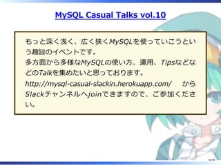 MySQL Casual Talks vol.10
もっと深く浅く、広く狭くMySQLを使っていこうとい
う趣旨のイベントです。
多⽅⾯から多様なMySQLの使い⽅、運⽤、Tipsなどな
どのTalkを集めたいと思っております。
http://mysql-casual-slackin.herokuapp.com/ から
Slackチャンネルへjoinできますので、ご参加くださ
い。
92/98
 