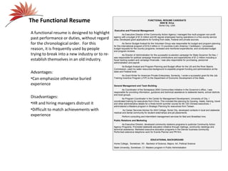 The Functional Resume                                                              FUNCTIONAL RESUME CANDIDATE
                                                                                            5555 M. Drive
                                                                                           Some City, USA

                                                Executive and Financial Management
A functional resume is designed to highlight            As Executive Director of the Community Action Agency I managed this multi-program non-profit
past performance or duties, without regard      agency with a budget of $1.6 million and 65 regular employees having operations in a five county service
                                                area. Developed grant applications for funding from state, Federal and private sources.
for the chronological order. For this                     As Senior Budget Analyst for the Volunteer Group was responsible for budget and program planning
                                                for this international program of $19.2 million in 13 countries (Latin America / Caribbean). I processed
reason, it is frequently used by people         budget requests for the country programs, reviewed and monitored expenditures, and conducted budget
                                                and program reviews.
trying to break into a new industry or to re-             As Director of Administration for the successful re-election campaign for State Governor So Nso, I
                                                was responsible for political campaign financial contributions and expenditures of $1.2 million including a
establish themselves in an old industry.        fiscal tracking system and campaign financials. I was also responsible for purchasing, personnel
                                                administration and payroll.
                                                        As Budget Analyst and Program Planning and Budget officer for the US and the River Basins
                                                Commission, used my water resources background to expedite program funding and administration at the
Advantages:                                     state and Federal level.
                                                        As Grant Writer for American Private Enterprises, Somecity, I wrote a successful grant for the Job
•Can emphasize otherwise buried                 Training Incentive Program (JTIP) to the Department of Economic Development of the State.

experience                                      General Management and Team Building
                                                        As Coordinator of the Someplace 2000 Communities Initiative in the Governor’s office, I was
                                                responsible for providing information, guidance and technical assistance to statewide teams, school districts
                                                and local groups.
Disadvantages:                                          As Program Coordinator in the Center for Management Development, University of City, I
                                                coordinated training for executives from China. This included the planning for housing, meals, training, travel
•HR and hiring managers distrust it             and other administrative details for a three-month summer course for 90-120 Chinese executives. I
                                                administered a Masters program in Strategic Planning for executives from Taiwan.
•Difficult to match achievements with                   As Career Services Advisor for AAA College, Some City, developed contacts in local and statewide
                                                medical and dental community for student externships and job placements.
experience                                              Perform consulting and intermittent management services for Bed and Breakfast Inns.
                                                Public Relations and Marketing
                                                        As Executive Director, developed community relations programs to publicize Community Action
                                                Agency Programs. Promoted statewide education initiative through mailings, community meetings and
                                                technical assistance. Marketed executive education programs in the Denver business community.
                                                Performed extensive telephone work for Events Planner and PR firm.


                                                                                      EDUCATIONAL BACKGROUND
                                                Home College, Sometown, WI - Bachelor of Science, Majors: Art, Political Science
                                                State University, Sometown, CI Masters program in Public Administration
 
