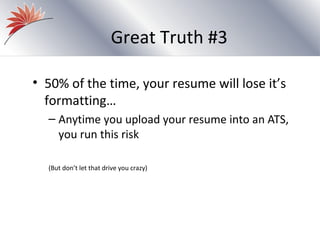 Great Truth #3

• 50% of the time, your resume will lose it’s
  formatting…
  – Anytime you upload your resume into an ATS,
    you run this risk

  (But don’t let that drive you crazy)
 