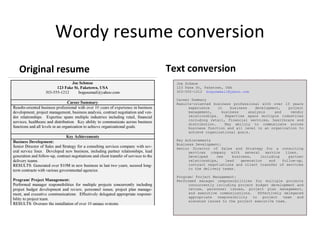 Wordy resume conversion
Original resume    Text conversion
                     Joe Schmoe
                     123 Fake St, Faketown, USA
                     303-555-1212 bogusemail@yahoo.com

                     Career Summary
                     Results-oriented business professional with over 10 years
                           experience    in    business    development,  project
                           management,     business     analysis    and   vendor
                           relationships.    Expertise spans multiple industries
                           including retail, financial services, healthcare and
                           distribution.    Key ability to communicate across
                           business function and all level in an organization to
                           achieve organizational goals.

                     Key Achievements
                     Business Development:
                     Senior Director of Sales and Strategy for a consulting
                           services company with several service lines.
                           Developed    new    business,    including    partner
                           relationships,   lead   generation   and   follow-up,
                           contract negotiations and client transfer of services
                           to the delivery teams.

                     Program/ Project Management:
                     Performed manager responsibilities for multiple projects
                           concurrently including project budget development and
                           review, personnel issues, project plan management,
                           and executive communications.    Effectively delegated
                           appropriate   responsibility  to   project   team  and
                           elevated issues to the project executive team.
 