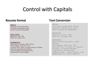 Control with Capitals
Resume format                                                 Text Conversion
   SKILLS:                                                      SKILLS:
   •Proficient in Microsoft Office                              Proficient in Microsoft Office
   •Excellent communication skills                              Excellent communication skills
   •Team-oriented and dependable                                Team-oriented and dependable

                                                                EDUCATION:
   EDUCATION:                                                   Bachelor of Arts, 2008
   Bachelor of Arts, 2008                                       Some City College, USA
   Some City College, USA
                                                                EXPERIENCE:
                                                                Administrative Assistant, 2008 -
   EXPERIENCE:
                                                                Present
   Administrative Assistant, 2008 - Present
   XYQ Company, Some City, USA                                  XYQ Company, Some City, USA
   •Assisted with a variety of research projects, including     Assisted with a variety of research
   document organization and drafting                           projects, including document
   •Answered eight incoming phone lines                         organization and drafting
   •Responsible for office supplies                             Answered eight incoming phone lines
                                                                Responsible for office supplies
 