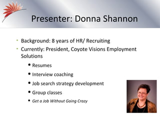 Presenter: Donna Shannon

• Background: 8 years of HR/ Recruiting
• Currently: President, Coyote Visions Employment
 Solutions
     Resumes

     Interview    coaching
     Job   search strategy development
     Group    classes
       Get a Job Without Going Crazy
 