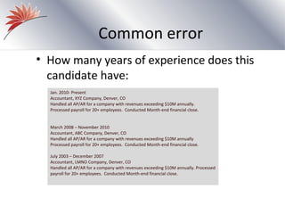 Common error
• How many years of experience does this
  candidate have:
  Jan. 2010- Present
  Accountant, XYZ Company, Denver, CO
  Handled all AP/AR for a company with revenues exceeding $10M annually.
  Processed payroll for 20+ employees. Conducted Month-end financial close.


  March 2008 – November 2010
  Accountant, ABC Company, Denver, CO
  Handled all AP/AR for a company with revenues exceeding $10M annually
  Processed payroll for 20+ employees. Conducted Month-end financial close.

  July 2003 – December 2007
  Accountant, LMNO Company, Denver, CO
  Handled all AP/AR for a company with revenues exceeding $10M annually. Processed
  payroll for 20+ employees. Conducted Month-end financial close.
 