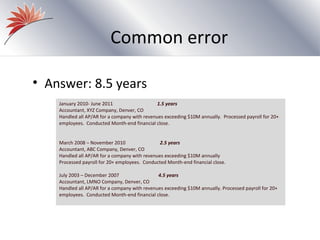 Common error

• Answer: 8.5 years
    January 2010- June 2011                    1.5 years
    Accountant, XYZ Company, Denver, CO
    Handled all AP/AR for a company with revenues exceeding $10M annually. Processed payroll for 20+
    employees. Conducted Month-end financial close.


    March 2008 – November 2010                  2.5 years
    Accountant, ABC Company, Denver, CO
    Handled all AP/AR for a company with revenues exceeding $10M annually
    Processed payroll for 20+ employees. Conducted Month-end financial close.

    July 2003 – December 2007                  4.5 years
    Accountant, LMNO Company, Denver, CO
    Handled all AP/AR for a company with revenues exceeding $10M annually. Processed payroll for 20+
    employees. Conducted Month-end financial close.
 