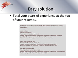 Easy solution:
• Total your years of experience at the top
  of your resume…
       SUMMARY: Seasoned accountant with 8+ years experience in large and complex
       organizations

       WORK HISTORY:
       January 2010- June 2011
       Accountant, XYZ Company, Denver, CO
       Handled all AP/AR for a company with revenues exceeding $10M annually. Processed
       payroll for 20+ employees. Conducted Month-end financial close.


       March 2008 – November 2010
       Accountant, ABC Company, Denver, CO
       Handled all AP/AR for a company with revenues exceeding $10M annually
       Processed payroll for 20+ employees. Conducted Month-end financial close.

       July 2003 – December 2007
       Accountant, LMNO Company, Denver, CO
       Handled all AP/AR for a company with revenues exceeding $10M annually. Processed payroll
       for 20+ employees. Conducted Month-end financial close.
 