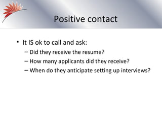 Positive contact

• It IS ok to call and ask:
   – Did they receive the resume?
   – How many applicants did they receive?
   – When do they anticipate setting up interviews?
 
