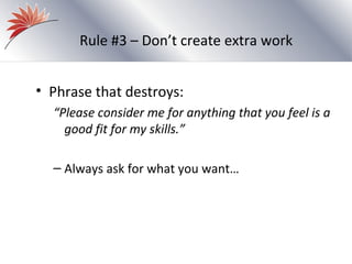 Rule #3 – Don’t create extra work


• Phrase that destroys:
  “Please consider me for anything that you feel is a
    good fit for my skills.”

  – Always ask for what you want…
 