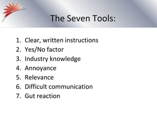 The Seven Tools:

1.   Clear, written instructions
2.   Yes/No factor
3.   Industry knowledge
4.   Annoyance
5.   Relevance
6.   Difficult communication
7.   Gut reaction
 