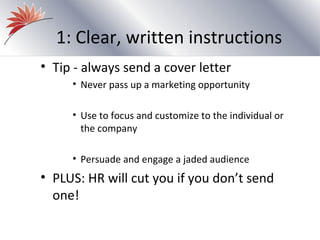 1: Clear, written instructions
• Tip - always send a cover letter
     • Never pass up a marketing opportunity

     • Use to focus and customize to the individual or
       the company

     • Persuade and engage a jaded audience
• PLUS: HR will cut you if you don’t send
  one!
 
