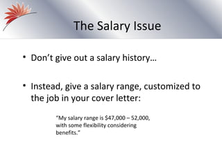 The Salary Issue

• Don’t give out a salary history…

• Instead, give a salary range, customized to
  the job in your cover letter:
        “My salary range is $47,000 – 52,000,
        with some flexibility considering
        benefits.”
 