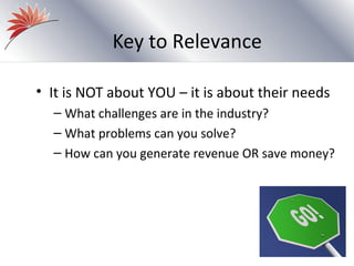 Key to Relevance

• It is NOT about YOU – it is about their needs
  – What challenges are in the industry?
  – What problems can you solve?
  – How can you generate revenue OR save money?
 