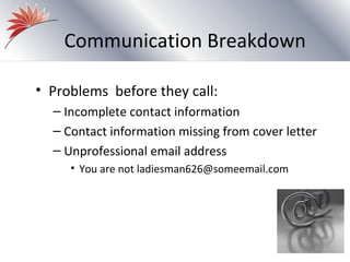 Communication Breakdown

• Problems before they call:
  – Incomplete contact information
  – Contact information missing from cover letter
  – Unprofessional email address
     • You are not ladiesman626@someemail.com
 