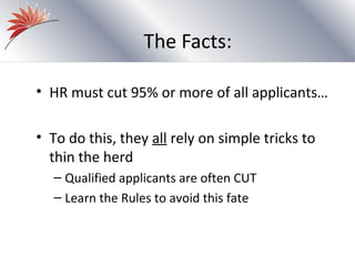 The Facts:

• HR must cut 95% or more of all applicants…

• To do this, they all rely on simple tricks to
  thin the herd
  – Qualified applicants are often CUT
  – Learn the Rules to avoid this fate
 