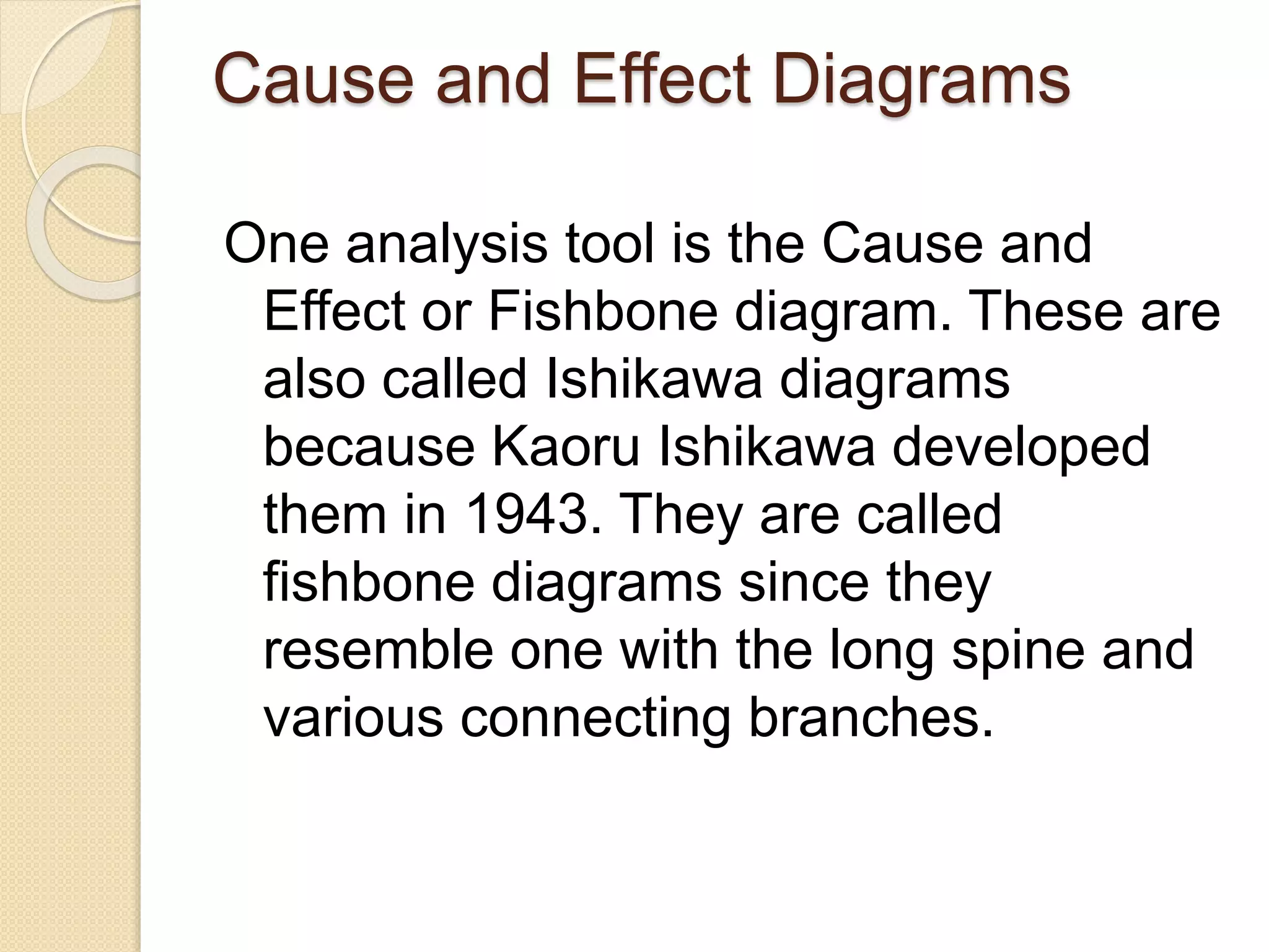 Cause and Effect Diagrams 
One analysis tool is the Cause and 
Effect or Fishbone diagram. These are 
also called Ishikawa diagrams 
because Kaoru Ishikawa developed 
them in 1943. They are called 
fishbone diagrams since they 
resemble one with the long spine and 
various connecting branches. 
 