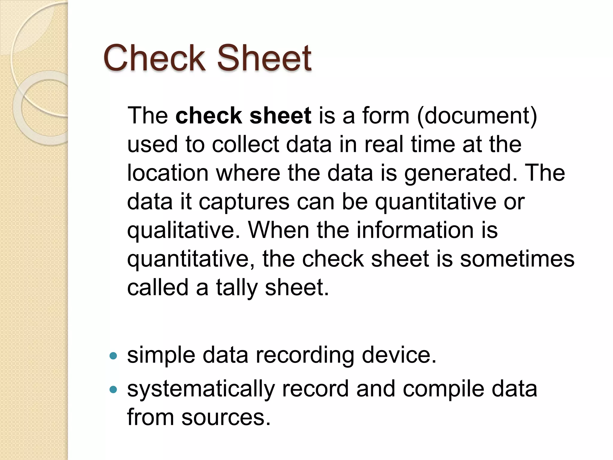 Check Sheet 
The check sheet is a form (document) 
used to collect data in real time at the 
location where the data is generated. The 
data it captures can be quantitative or 
qualitative. When the information is 
quantitative, the check sheet is sometimes 
called a tally sheet. 
 simple data recording device. 
 systematically record and compile data 
from sources. 
 