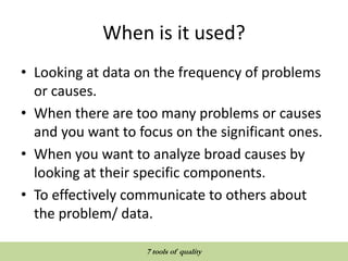 When is it used?
• Looking at data on the frequency of problems
or causes.
• When there are too many problems or causes
and you want to focus on the significant ones.
• When you want to analyze broad causes by
looking at their specific components.
• To effectively communicate to others about
the problem/ data.
QUALITY TOOLS AND TECHNIQUES
7 tools of quality
 