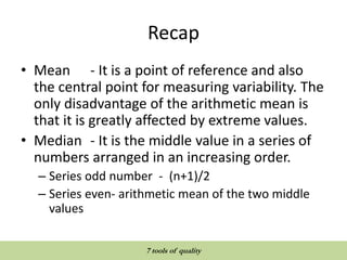 Recap
• Mean - It is a point of reference and also
the central point for measuring variability. The
only disadvantage of the arithmetic mean is
that it is greatly affected by extreme values.
• Median - It is the middle value in a series of
numbers arranged in an increasing order.
– Series odd number - (n+1)/2
– Series even- arithmetic mean of the two middle
values
QUALITY TOOLS AND TECHNIQUES
7 tools of quality
 